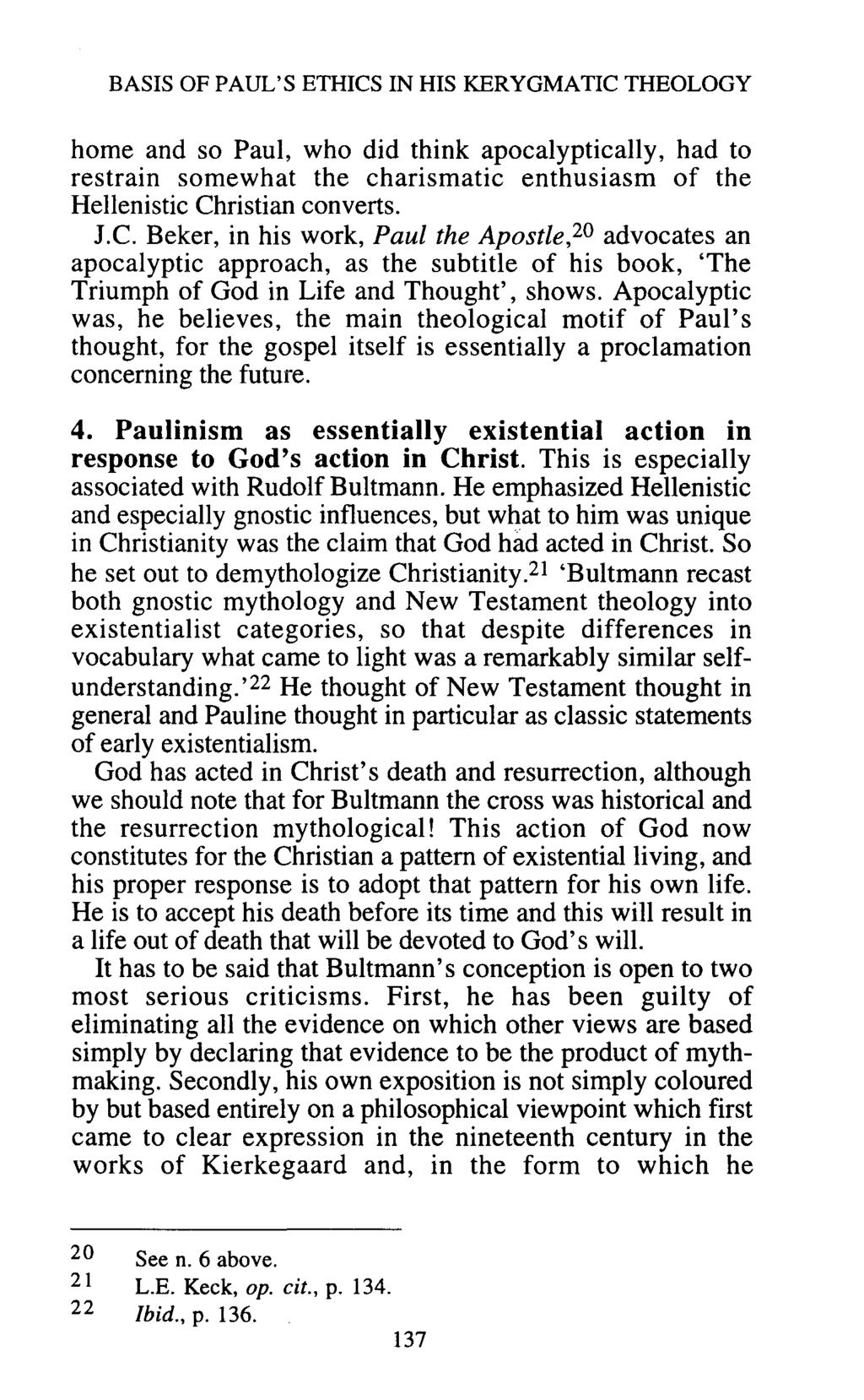 BASIS OF PAUL'S ETHICS IN HIS KERYGMATIC THEOLOGY home and so Paul, who did think apocalyptically, had to restrain somewhat the charismatic enthusiasm of the Hellenistic Christian converts. J.C. Beker, in his work, Paul the Apostle,20 advocates an apocalyptic approach, as the subtitle of his book, 'The Triumph of God in Life and Thought', shows.