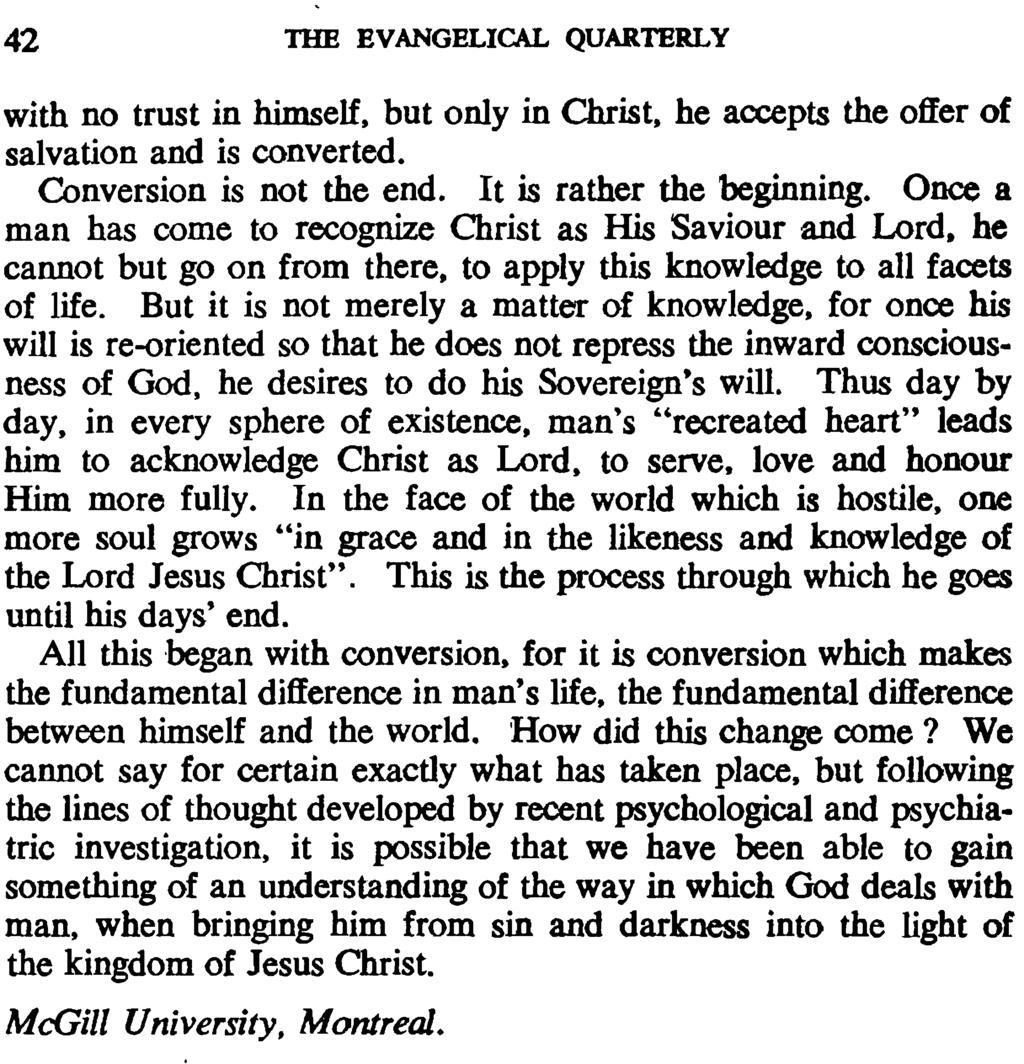 42 THE EVANGELICAL QUARTERLY with no trust in himself, but only in Christ, he accepts the offer of salvation and is converted. Conversion is not the end. It is rather the beginning.