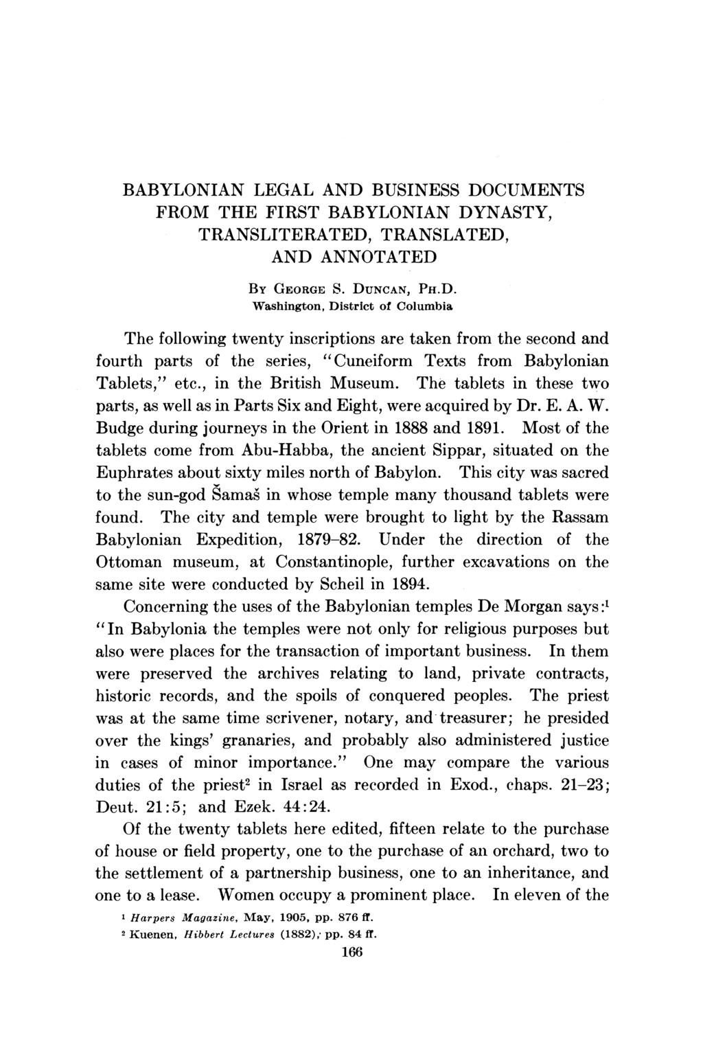 BABYLONIAN LEGAL AND BUSINESS DOCUMENTS FROM THE FIRST BABYLONIAN DYNASTY, TRANSLITERATED, TRANSLATED, AND ANNOTATED BY GEORGE S. DUNCAN, PH.D. Washington, District of Columbia The following twenty inscriptions are taken from the second and fourth parts of the series, "Cuneiform Texts from Babylonian Tablets," etc.