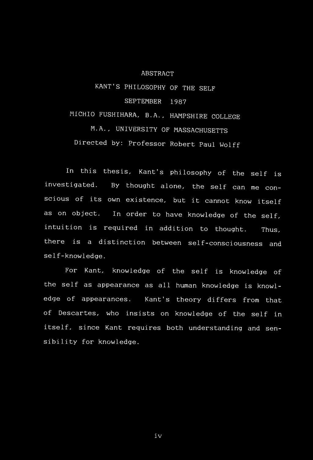 ABSTRACT KANT'S PHILOSOPHY OF THE SELF SEPTEMBER 1987 MICH 10 FUSHIHARA, B.A., HAMPSHIRE COLLEGE M.A., UNIVERSITY OF MASSACHUSETTS Directed by: Professor Robert Paul Wolff In this thesis, Kant s philosophy of the self is investigated.