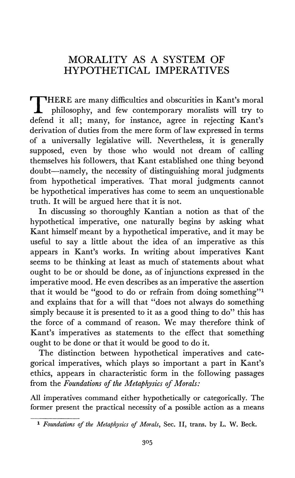 MORALITY AS A SYSTEM OF HYPOTHETICAL IMPERATIVES T HERE are many difficulties and obscurities in Kant's moral philosophy, and few contemporary moralists will try to defend it all; many, for instance,