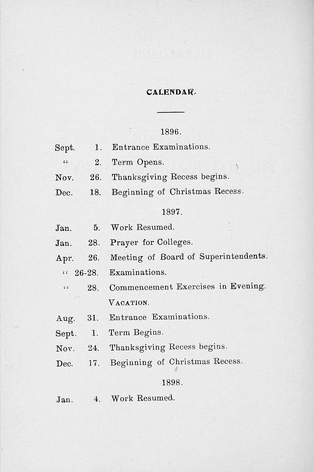 CALENDAR, 1896. Sept. 1. Entrance Examinations. it 2. Term Opens. Nov. 26. Thanksgiving Recess begins. Dec. 18. Beginning of Christmas Recess- 1897. Jan. 5. Work Resumed. Jan. 28. Prayer for Colleges.
