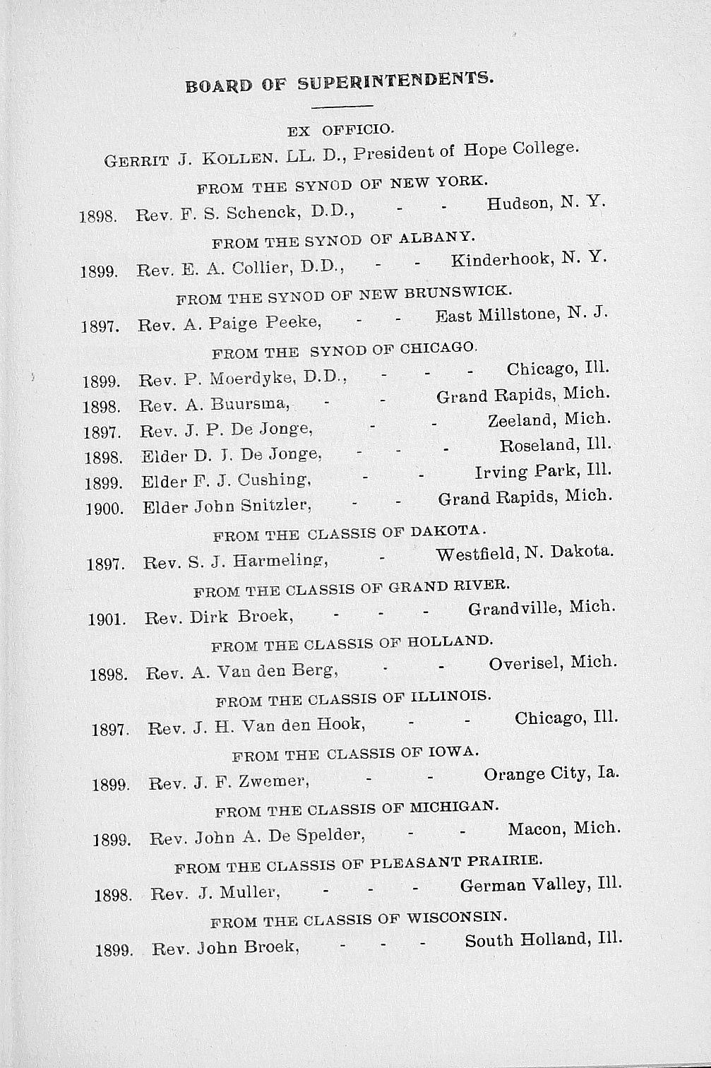 BOARD OF SUPERINTENDENTS. EX OFFICIO. GERRIT J. KOLLEN. LL. D., President of Hope College. FROM THE SYNOD OF NEW YORK. 1898. Rev. F. S. Schenck, D.D., - - Hudson, N. Y. FROM THE SYNOD OF ALBANY. 1899.