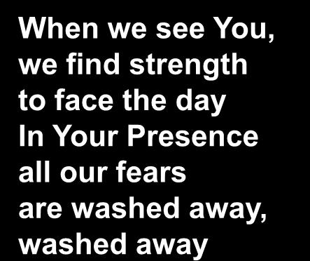When we see You, we find strength to face the day In Your Presence