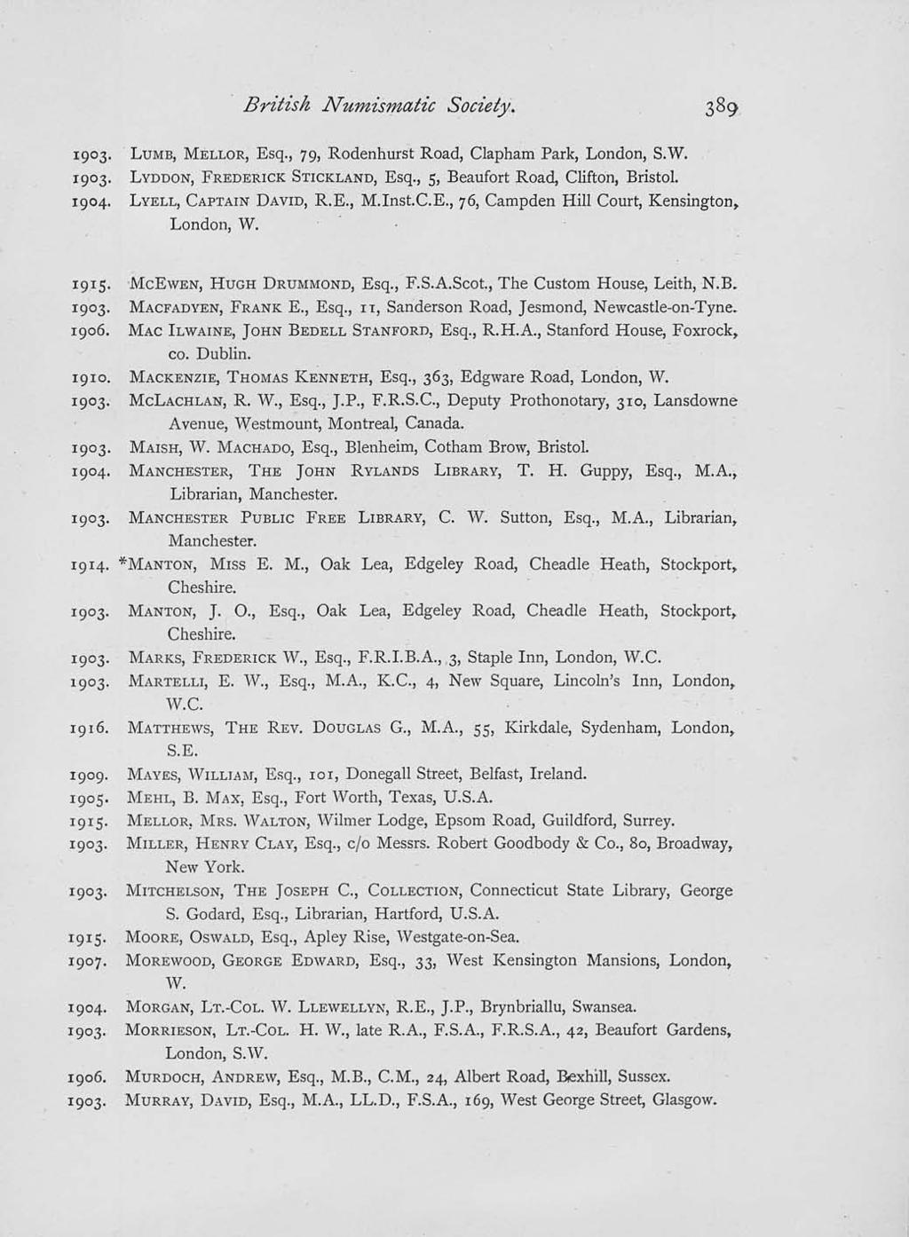 British Numismatic Society. 1903. LUMB, MELLOR, Esq., 79, Rodenhurst Road, Clapham Park, London, S.W. 1903. LYDDON, FREDERICK STICICLAND, Esq., 5, Beaufort Road, Clifton, Bristol. 1904.