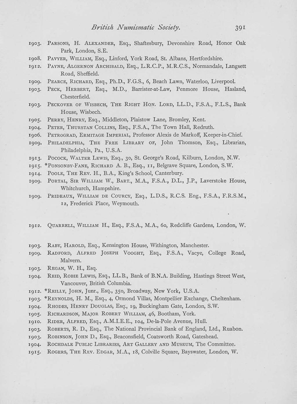 British Numismatic Society. 1903. PARSONS, H. ALEXANDER, Esq., Shaftesbury, Devonshire Road, Honor Oak Park, London, S.E. 1908. PAVYER, WILLIAM, Esq., Linford, York Road, St. Albans, Hertfordshire.