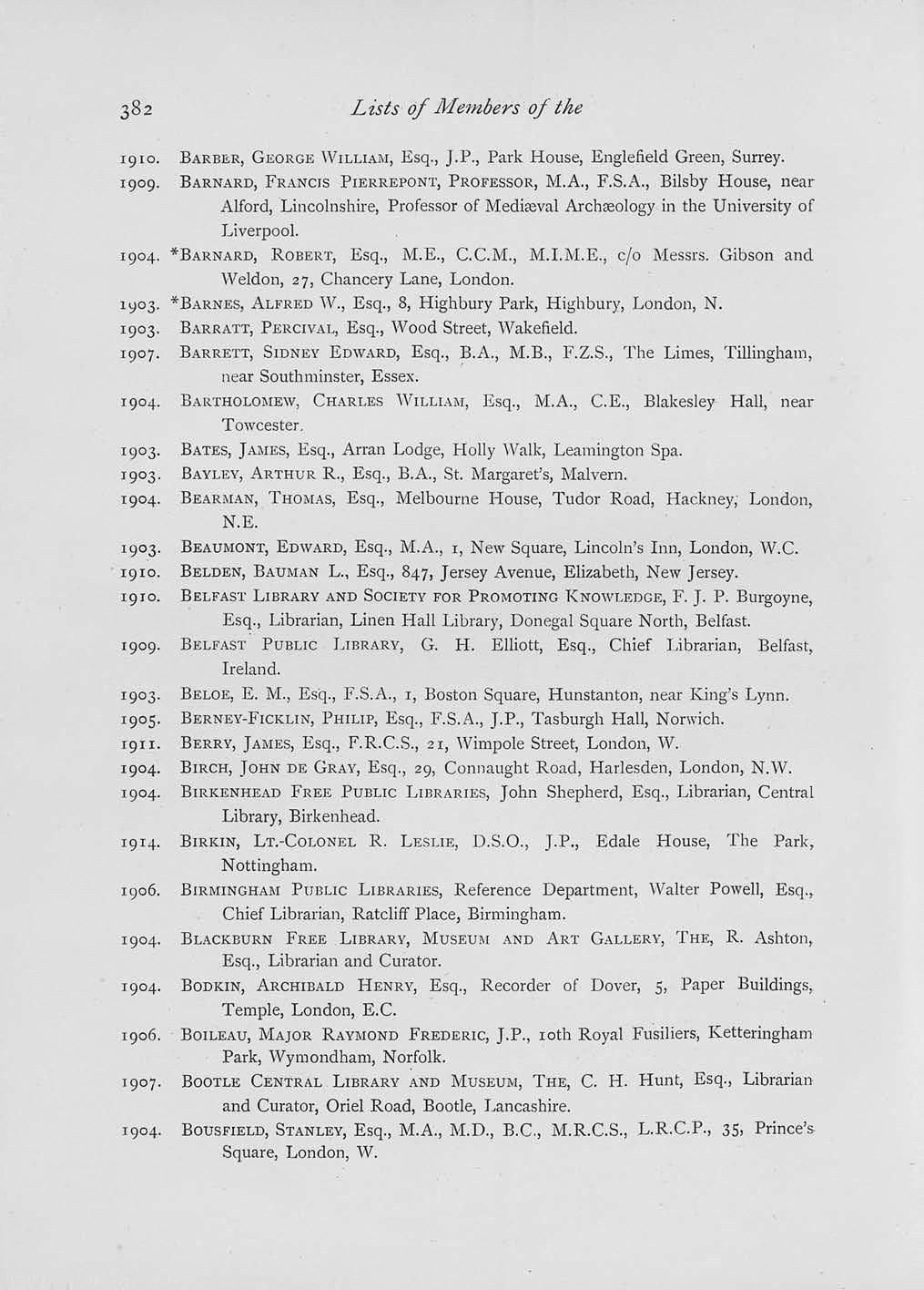 Lists of Members of the 1910. BARBER, GEORGE WILLIAM, Esq., J.P., Park House, Englefield Green, Surrey. 1909. BARNARD, FRANCIS PIERREPONT, PROFESSOR, M.A., F.S.A., Bilsby House, near Alford, Lincolnshire, Professor of Mediajval Archseology in the University of Liverpool.