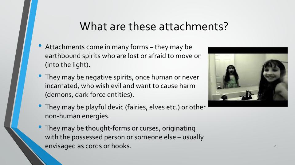 Attachments come in many forms they may be earthbound spirits who are lost or afraid to move on (into the light).