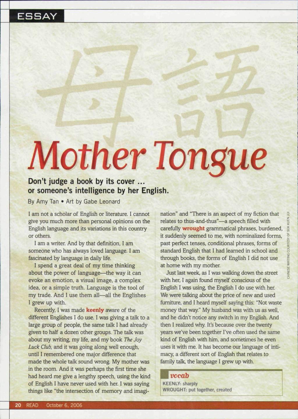 ESSAY Mother Tongue Don't judge a book by its cover or someone's intelligence by her English. By Amy Tan Art by Gabe Leonard I am not a scholar of English or literature.