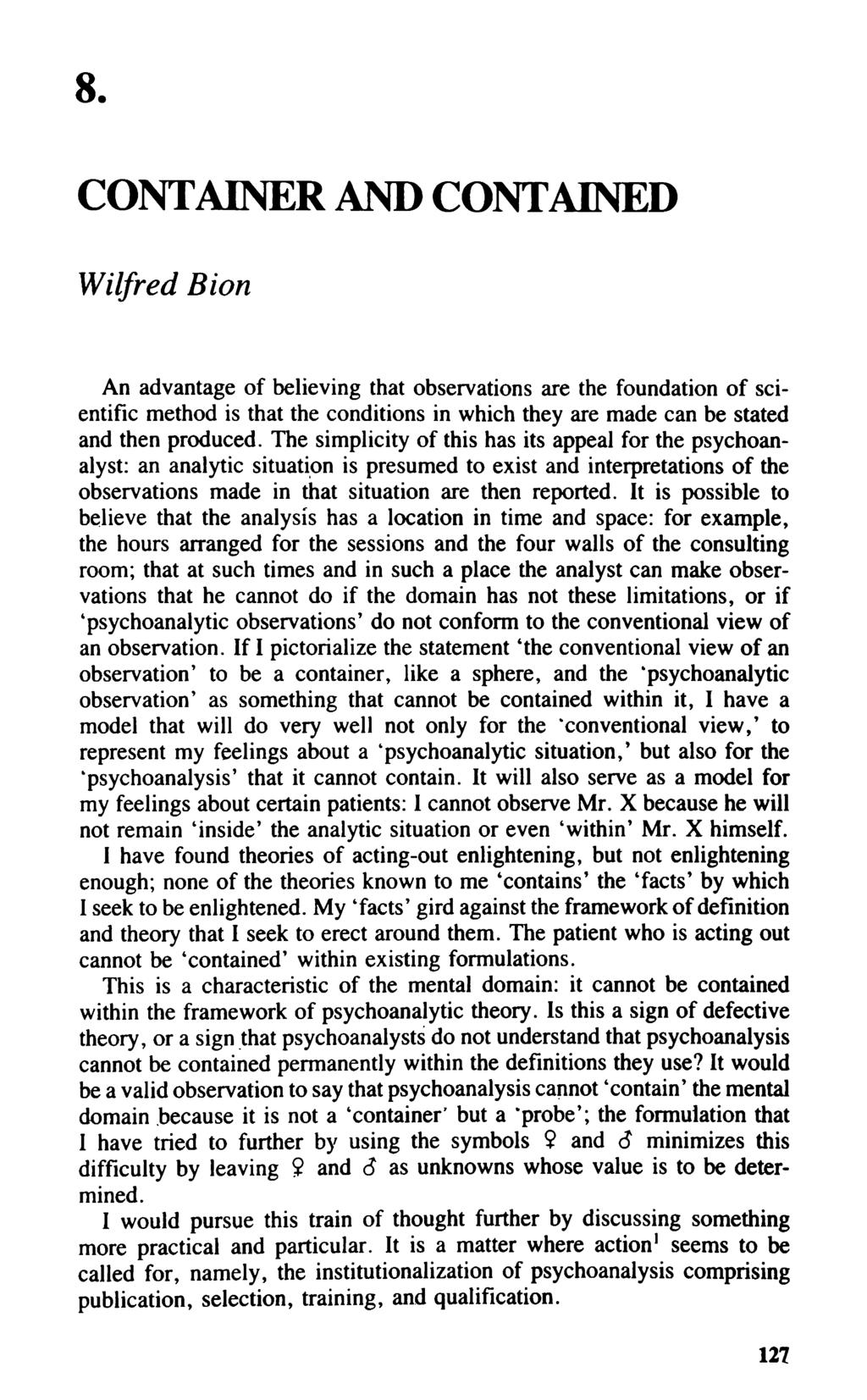 8. CONTAINER AND CONTAINED Wilfred Bion An advantage of believing that observations are the foundation of scientific method is that the conditions in which they are made can be stated and then