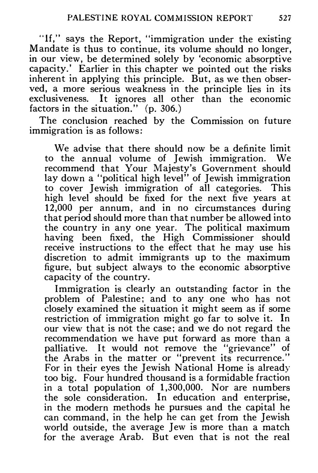 PALESTINE ROYAL COMMISSION REPORT 527 "If," says the Report, "immigration under the existing Mandate is thus to continue, its volume should no longer, in our view, be determined solely by 'economic