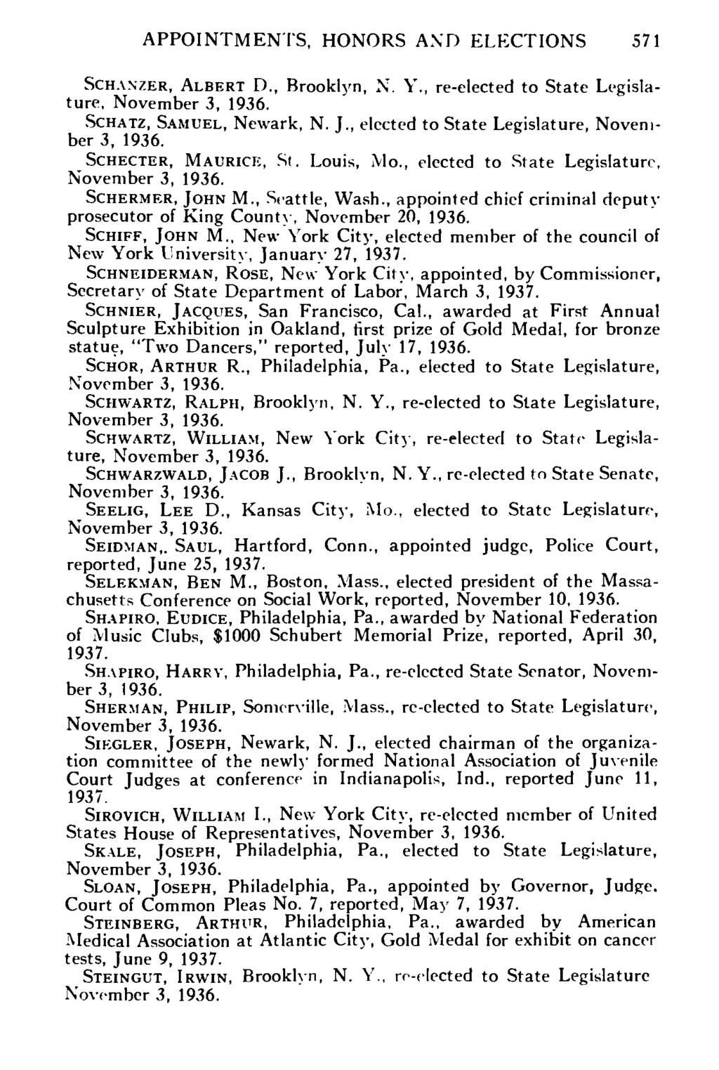 APPOINTMENTS, HONORS AND ELECTIONS 571 SCHANZER, ALBERT D., Brooklyn, X. Y., re-elected to State Legislature, SCHATZ, SAMUEL, Newark, N. I., elected to State Legislature, November 3, 1936.