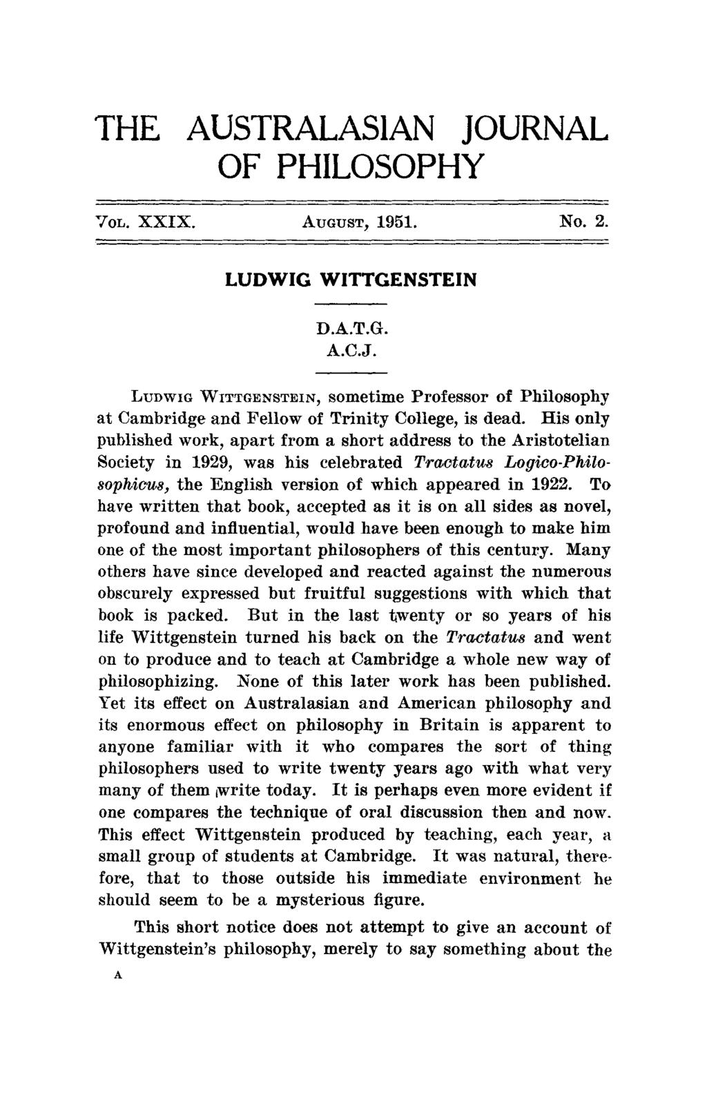 THE AUSTRALASIAN JOURNAL OF PHILOSOPHY VOL. XXIX. AUGUST, 1951. NO. 2. LUDWIG WITTGENSTEIN D.A.T.G. A.C.J. LUDWIG WITTGENSTEIN, sometime Professor of Philosophy at Cambridge and Fellow of Trinity College, is dead.