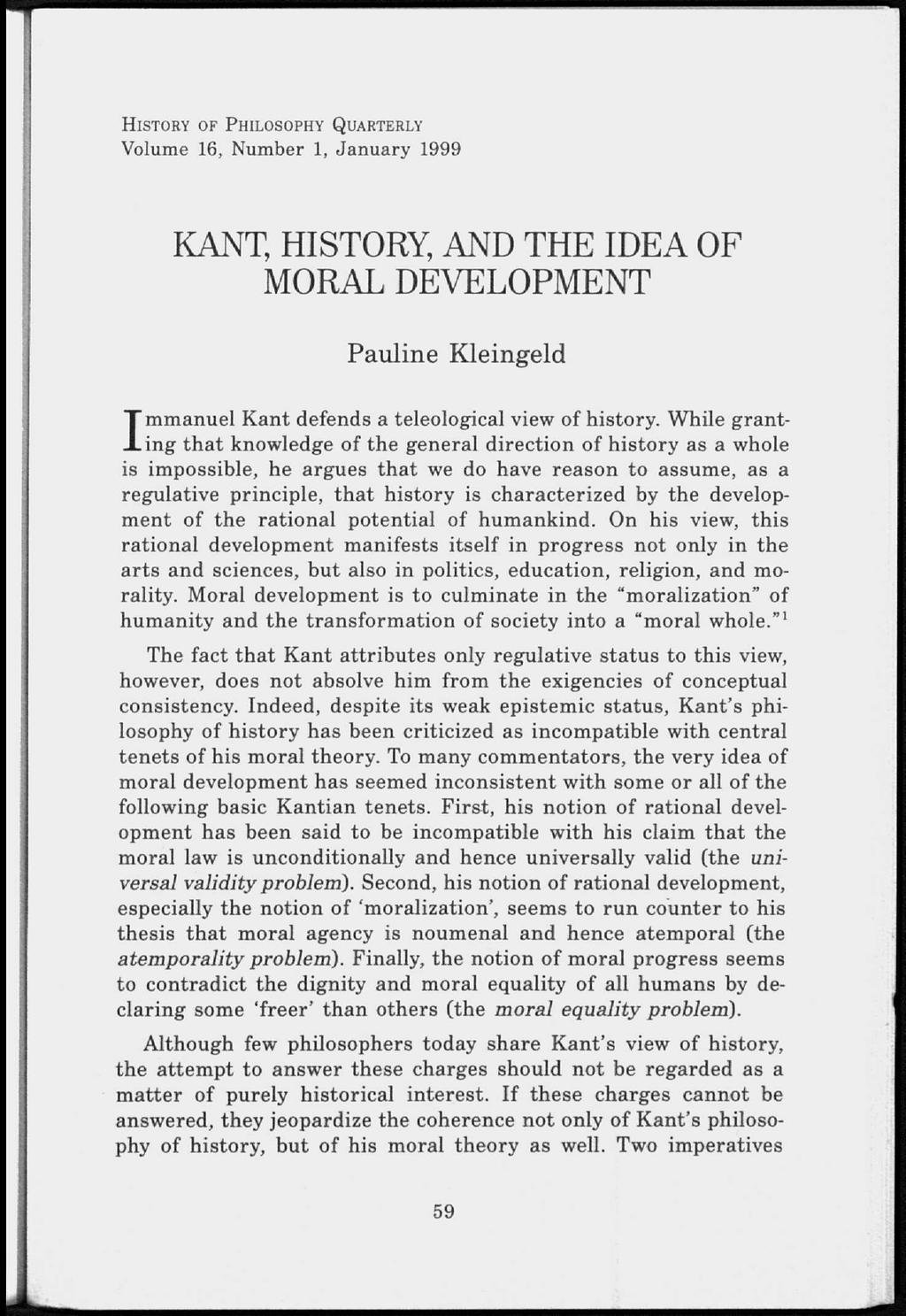HISTORY OF PHILOSOPHY QUARTERLY Volume 16, Number 1, January 1999 KANT, HISTORY, AND THE IDEA OF MORAL DEVELOPMENT Pauline Kleingeld Immanuel Kant defends a teleological view of history.