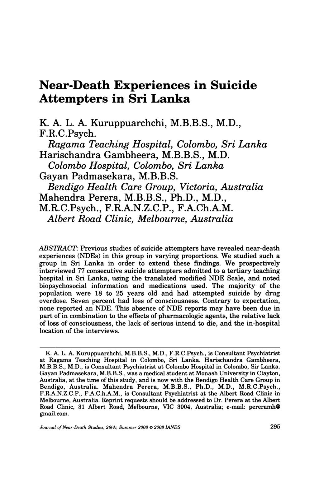 Near-Death Experiences in Suicide Attempters in Sri Lanka K. A. L. A. Kuruppuarchchi, M.B.B.S., M.D., F.R.C.Psych. Ragama Teaching Hospital, Colombo, Sri Lanka Harischandra Gambheera, M.B.B.S., M.D. Colombo Hospital, Colombo, Sri Lanka Gayan Padmasekara, M.