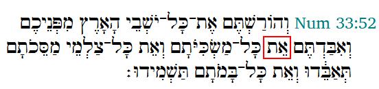 Now the second stand alone Aleph Tav found in Numbers 33:52, first in the KJ and then in the interlinear Then ye shall drive out all the inhabitants of the land from before you, and destroy Aleph Tav