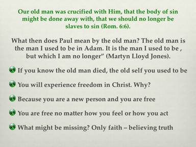 The old self is crucified, dead, and gone and is no more. Col. 3:10 says that we have put on the new self which is being renewed in knowledge in the image of its Creator BUT you don t feel like it?