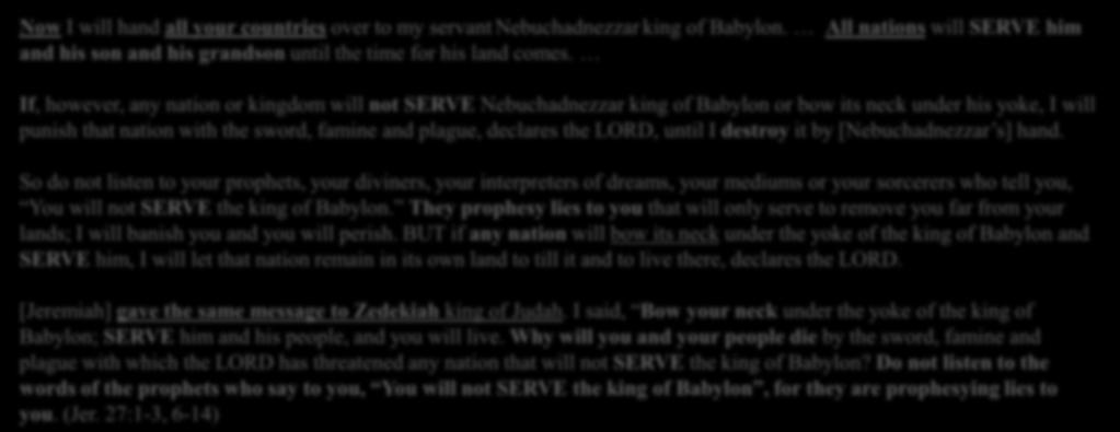 If, however, any nation or kingdom will not SERVE Nebuchadnezzar king of Babylon or bow its neck under his yoke, I will punish that nation with the sword, famine and plague, declares the LORD, until