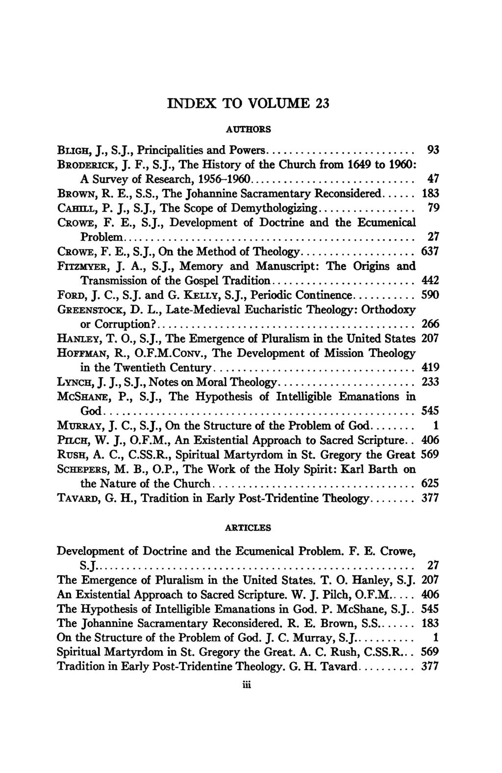 INDEX TO VOLUME 23 AUTHORS BLIGH, J., S.J., Principalities and Powers 93 BRODERICK, J. F., S.J., The History of the Church from 1649 to 1960: A Survey of Research, 1956-1960 47 BROWN, R. E., S.S., The Johannine Sacramentary Reconsidered 183 CAHILL, P.