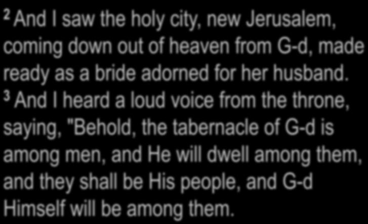 Revelation 21:2-3 2 And I saw the holy city, new Jerusalem, coming down out of heaven from G-d, made ready as a bride adorned for her husband.