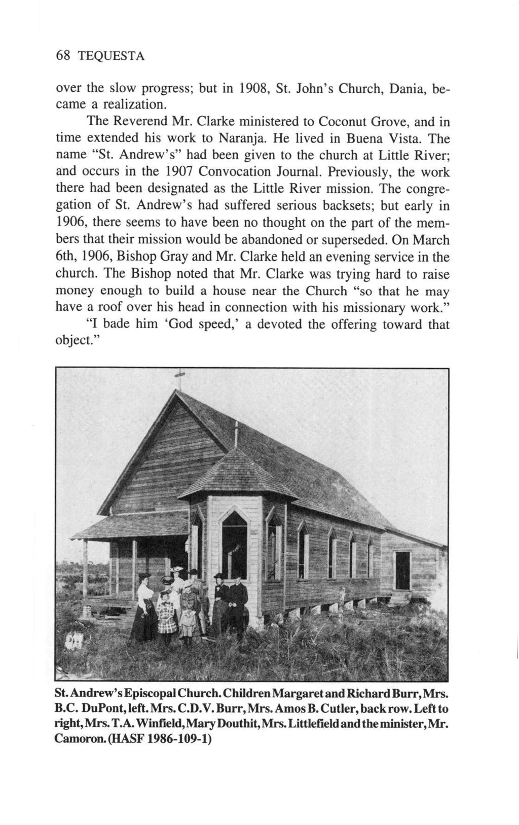 68 TEQUESTA over the slow progress; but in 1908, St. John's Church, Dania, became a realization. The Reverend Mr. Clarke ministered to Coconut Grove, and in time extended his work to Naranja.