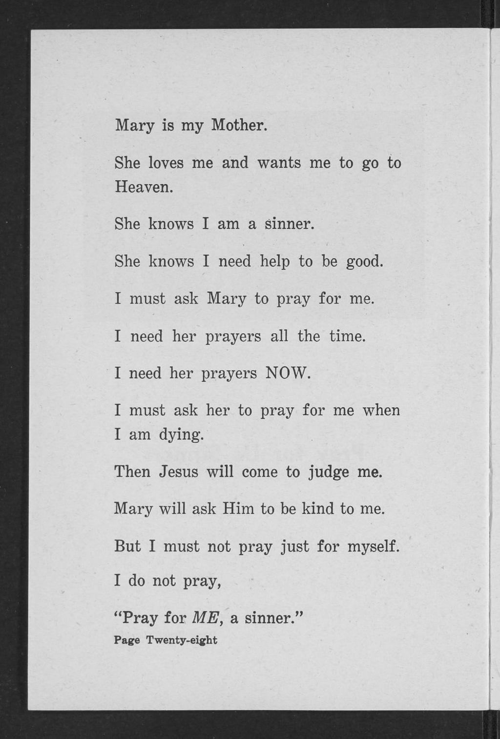 Mary is my Mother. She loves me and wants me to go to Heaven. She knows I am a sinner. She knows I need help to be good. I must ask Mary to pray for me. I need her prayers all the time.