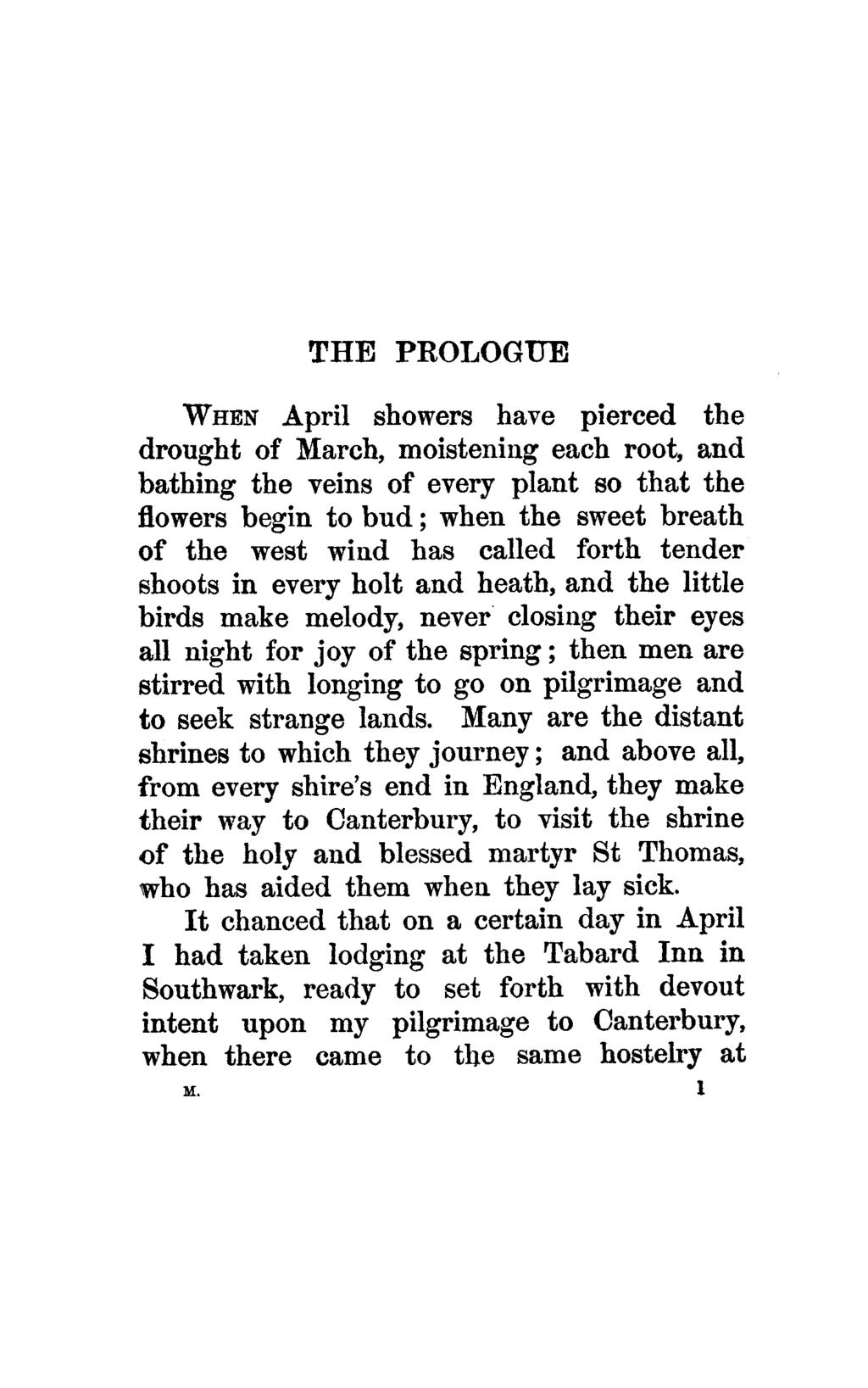 THE PROLOGUE WHEN April showers have pierced the drought of March, moistening each root, and bathing the veins of every plant so that the flowers begin to bud; when the sweet breath of the west wind