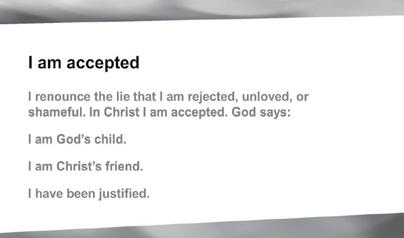 SESSION 1 WHO AM I? I Am Accepted I renonce the lie that I am rejected, nloved, or shamefl. In Christ I am accepted. God says: I am God s child. I am Christ s friend. I have been jstified.