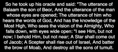So he took up his oracle and said: "The utterance of Balaam the son of Beor, And the utterance of the man whose eyes are opened; The utterance of him who hears the words of God, And has the knowledge