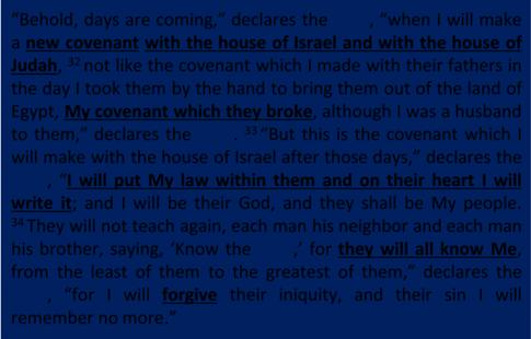 Jeremiah 31:31 34 Behold, days are coming, declares the LORD, when I will make a new covenant with the house of Israel and with the house of Judah, 32 not like the covenant which I made with their