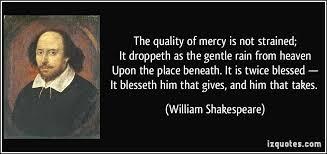 Shakespeare wrote of mercy It is an attribute of God himself and it blesseth him that gives and him that takes. We need it this mercy that ultimately comes from God.
