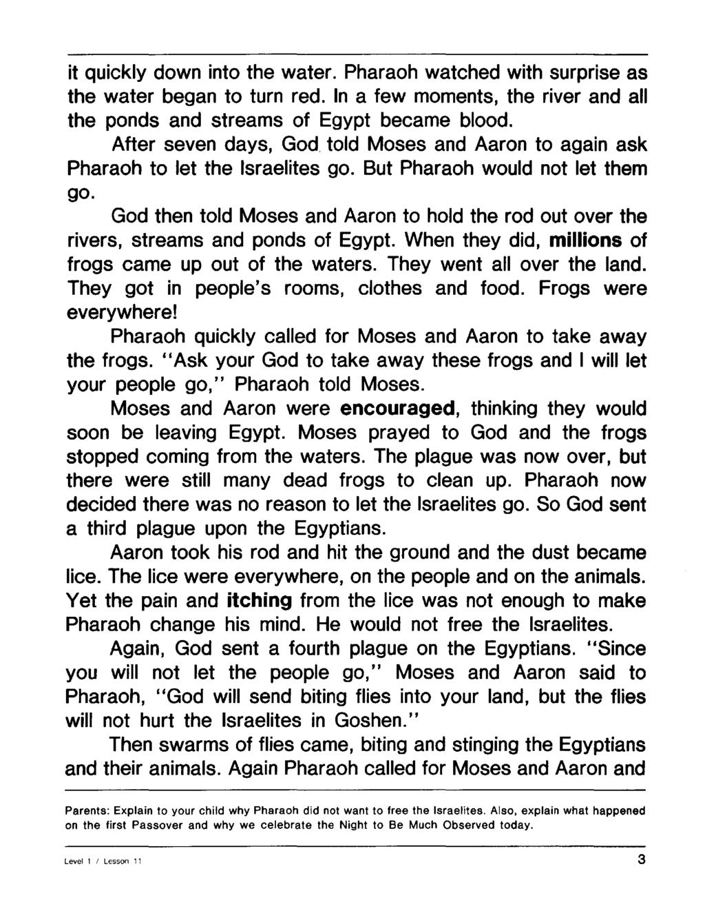 it quickly down into the water. Pharaoh watched with surprise as the water began to turn red. In a few moments, the river and all the ponds and streams of Egypt became blood.
