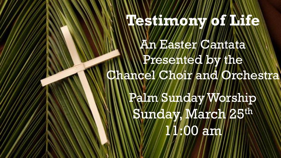On Sunday, March 25, Palm Sunday, we will gather as one congregation to begin our Holy Week journey as the Chancel Choir, accompanied by full orchestra, presents Testimony of Life, a cantata written
