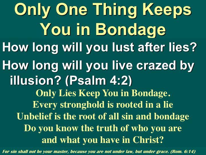 Only one thing keeps you in bondage and only one thing will set you free. Jesus said Then you will know the truth and the truth will set you free (John 8:32).