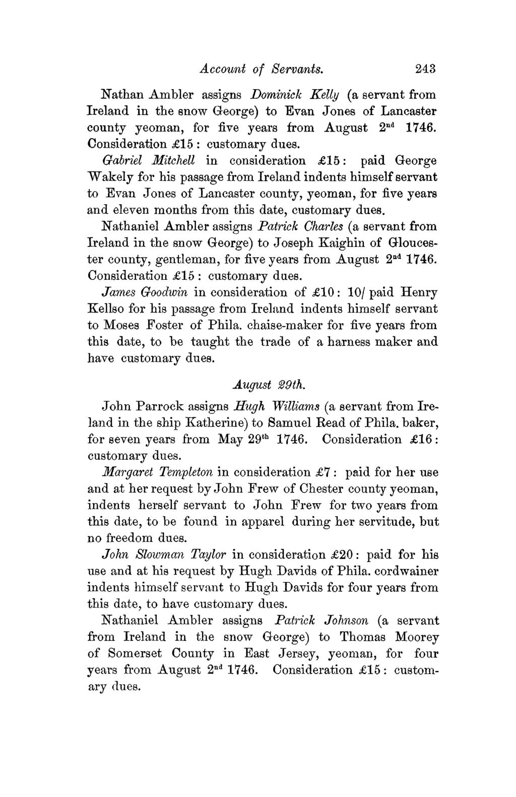 Account of Servants. 243 Nathan Ambler assigns Dominick Kelly (a servant from Ireland in the snow George) to Evan Jones of Lancaster county yeoman, for five years from August 2 nd 1746.