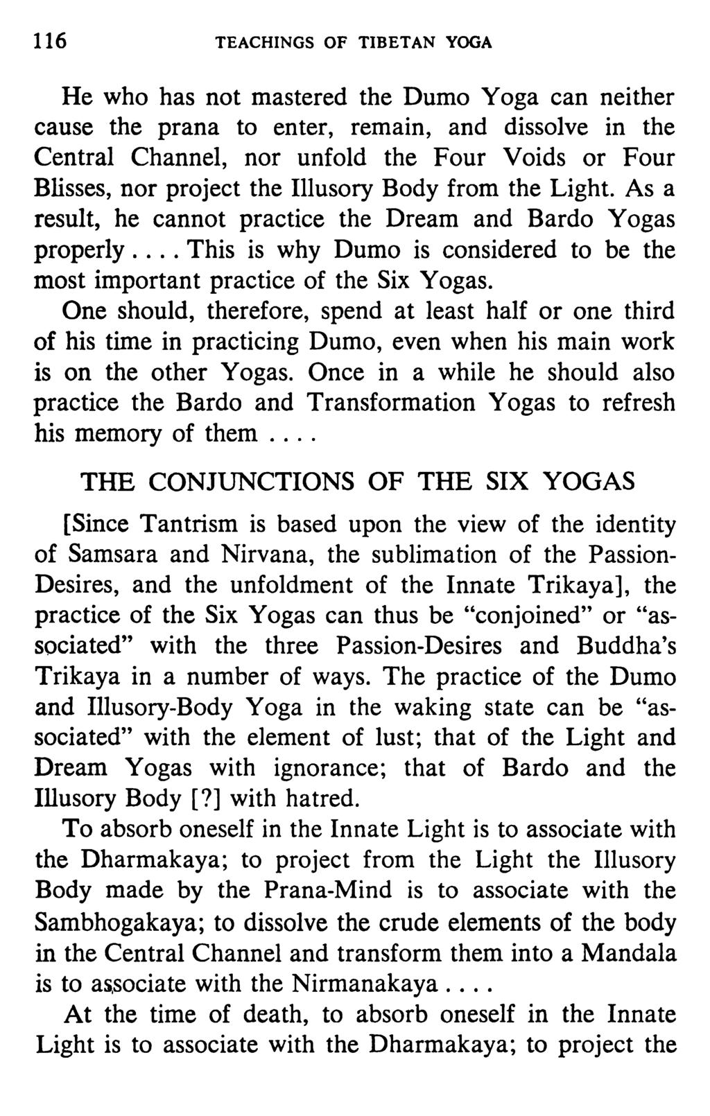 116 TEACHINGS OF TIBETAN YOGA He who has not mastered the Dumo Yoga can neither cause the prana to enter, remain, and dissolve in the Central Channel, nor unfold the Four Voids or Four Blisses, nor