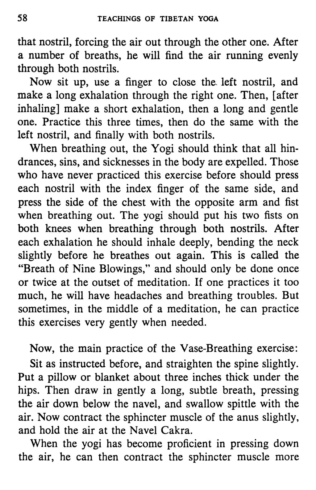 58 TEACHINGS OF TIBETAN YOGA that nostril, forcing the air out through the other one. After a number of breaths, he will find the air running evenly through both nostrils.