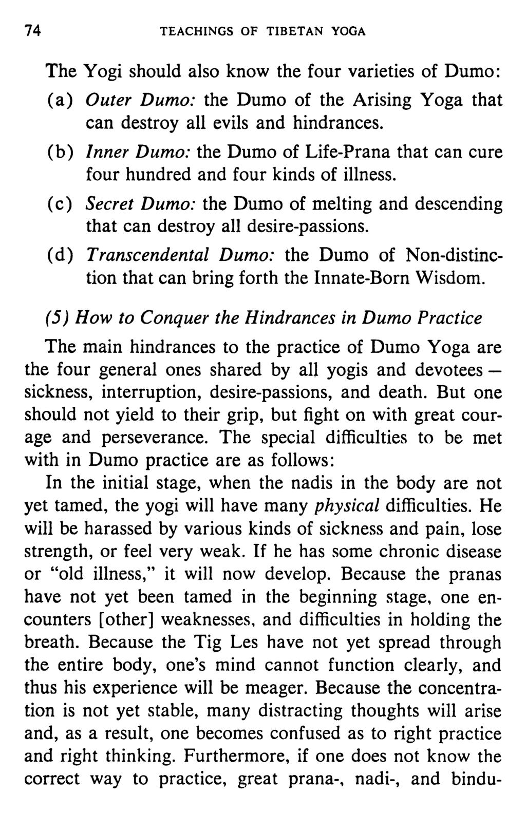74 TEACHINGS OF TIBETAN YOGA The Yogi should also know the four varieties of Dumo: (a) Outer Dumo: the Dumo of the Arising Yoga that can destroy all evils and hindrances.