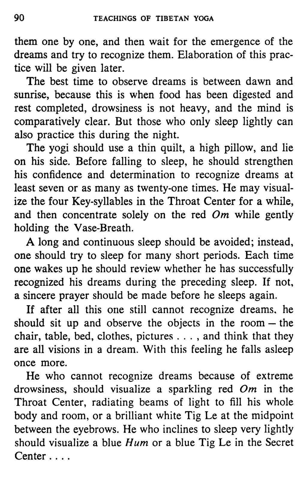 90 TEACHINGS OF TIBETAN YOGA them one by one, and then wait for the emergence of the dreams and try to recognize them. Elaboration of this practice will be given later.