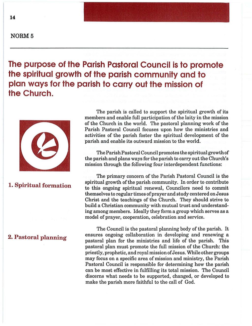 14 NORM 5 The purpose of the Parish Pastoral Council is to promote the spiritual growth of the parish community and to plan ways for the parish to carry out the mission of the Church.