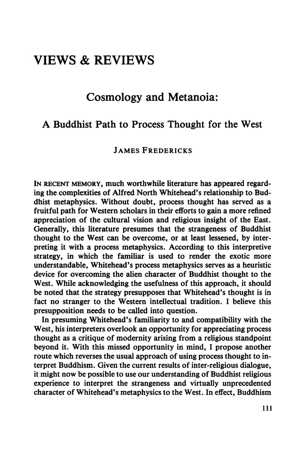 VIEWS & REVIEWS Cosmology and Metanoia: A Buddhist Path to Process Thought for the West JAMES FREDERICKS IN RECENT MEMORY, much worthwhile literature has appeared regarding the complexities of Alfred
