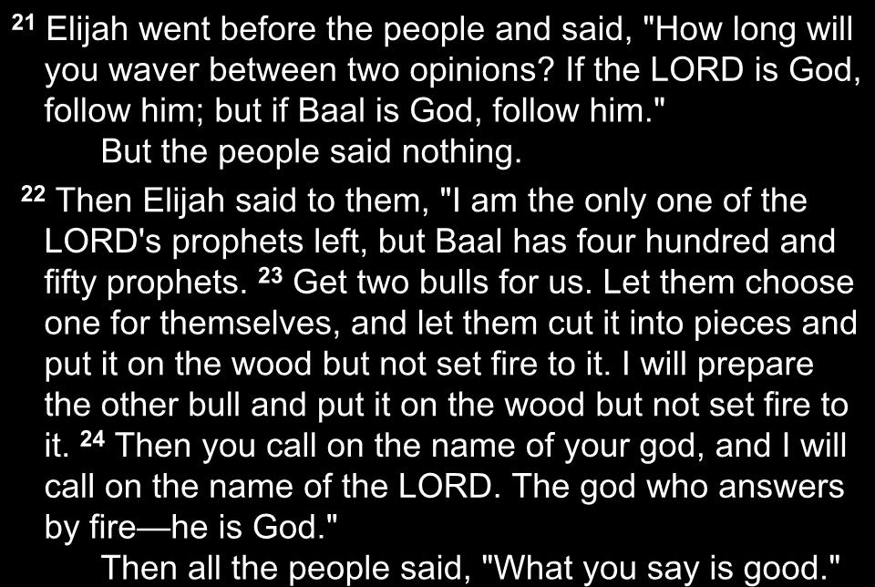 21 Elijah went before the people and said, "How long will you waver between two opinions? If the LORD is God, follow him; but if Baal is God, follow him." But the people said nothing.