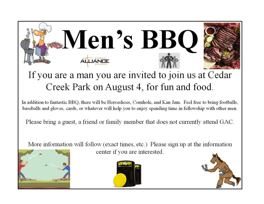 Gospel Alliance Men s Ministry Bag Brigade Upcoming Events: P A G E 9 If you are a man, you are invited to join us at Cedar Creek Park on Saturday, August 4 th for fun and food. 2:00 p.m. to 4:00 p.m. Pavilion # 13 In addition to fantastic BBQ, there will be Horseshoes, Cornhole, and Kan Jam.