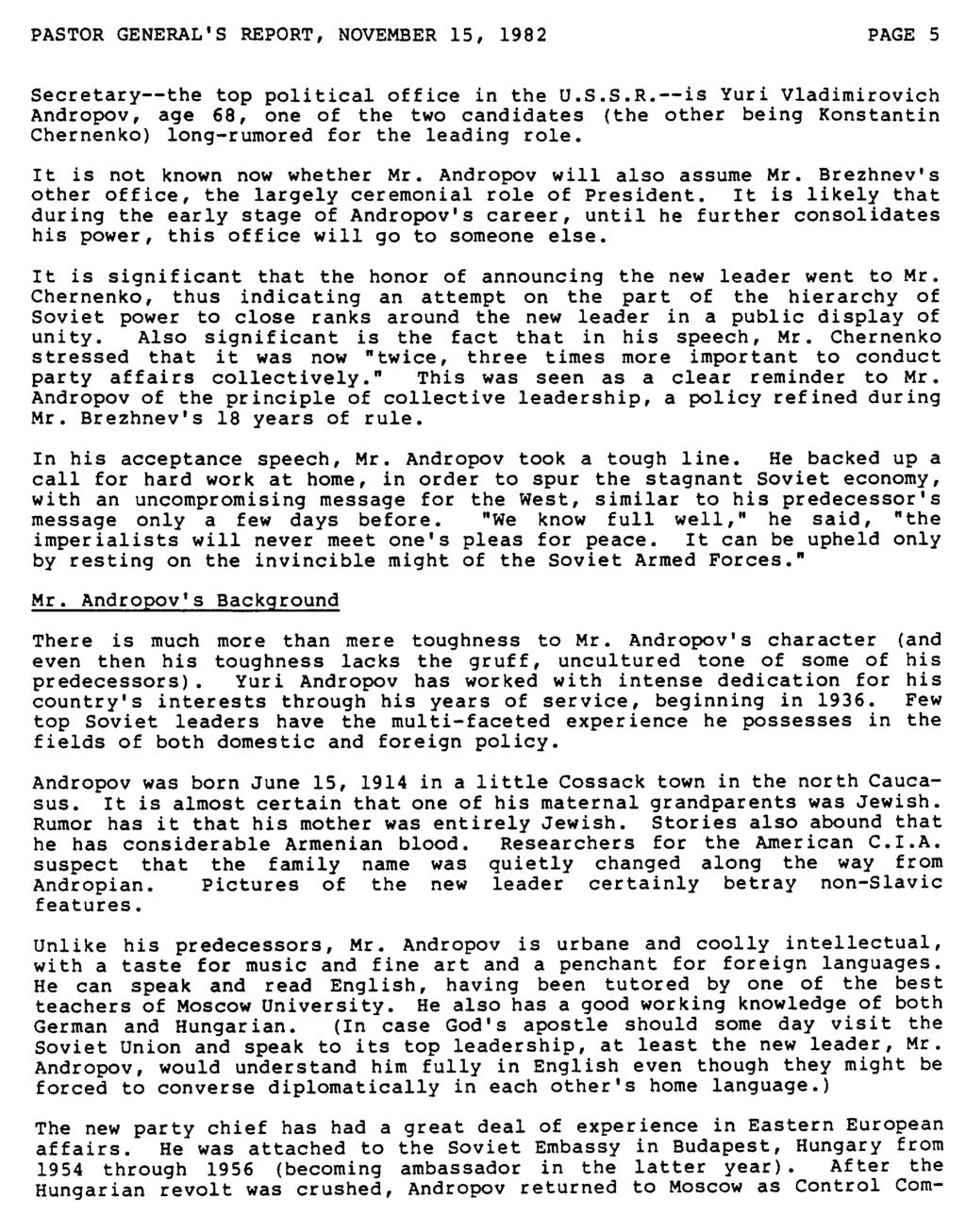PASTOR GENERAL'S REPORT, NOVEMBER 15, 1982 PAGE 5 Secretary--the top political office in the U.S.S.R.--is Yuri Vladimirovich Andropov, age 68, one of the two candidates (the other being Konstantin Chernenko) long-rumored for the leading role.