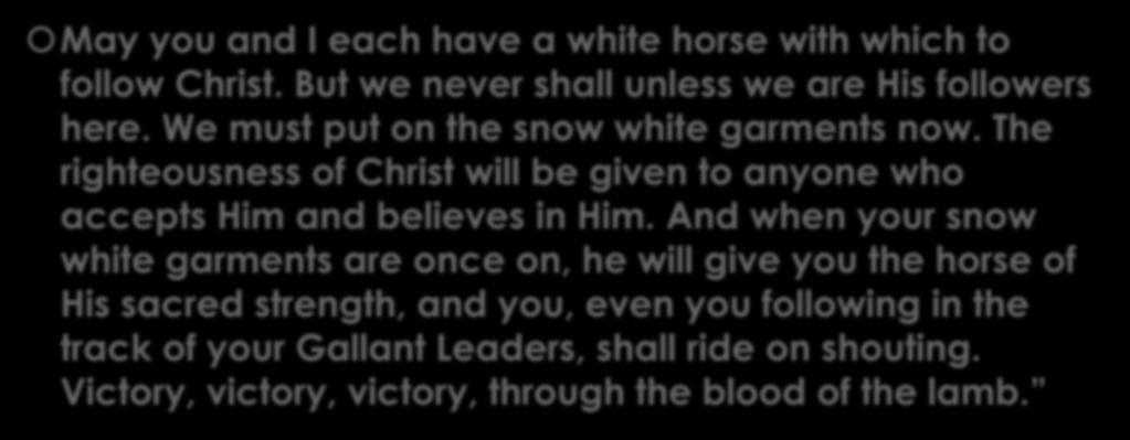 Charles Spurgeon May you and I each have a white horse with which to follow Christ. But we never shall unless we are His followers here. We must put on the snow white garments now.
