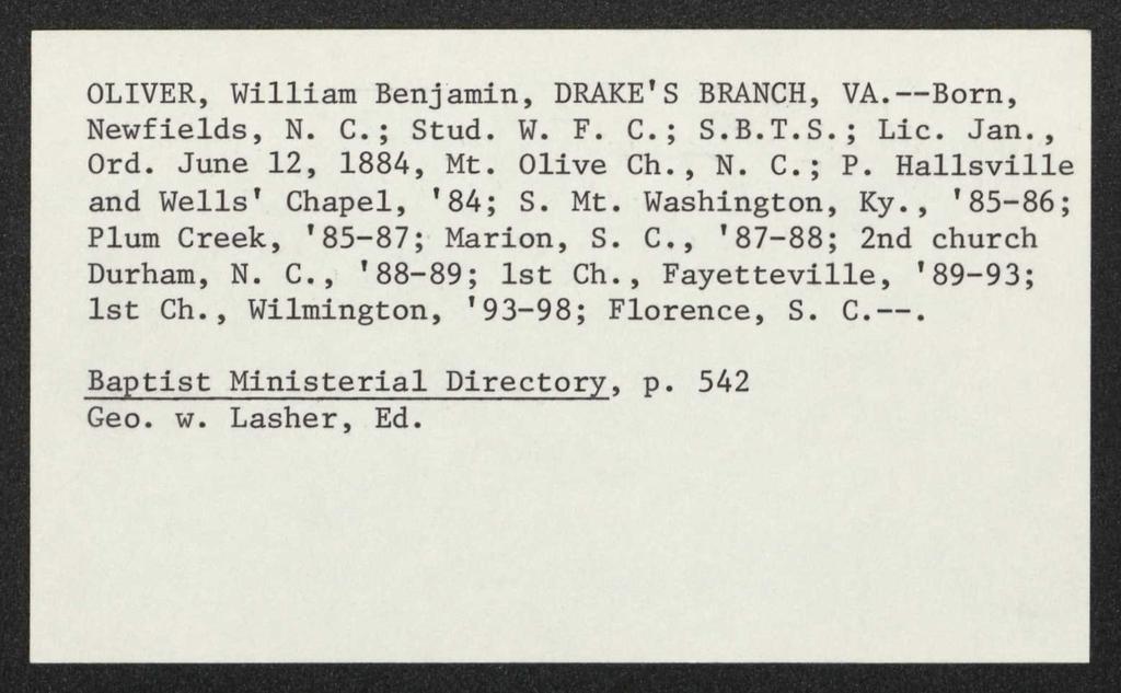 OLIVER, William Benjamin, DRAKE'S BRANCH, VA.--Born, Newfields, N. C.; Stud. W. F. C.; S.B.T.S.; Lie. Jan., Ord. June 12, 1884, Mt. Olive Ch., N. C.; P. Hallsville and Wells' Chapel, '84; S. Mt. Washington, Ky.