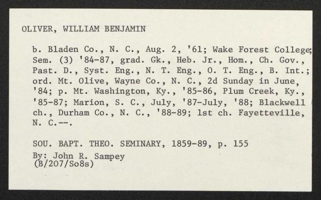 OLIVER, WILLIAM BENJAMIN b. Bladen Co., N. C., Aug. 2, '61; Wake Forest Colle Sem. (3) '84-87, grad. Gk., Heb. Jr., Hom., Ch. Gov., Past. D., Syst. Eng., N. T. Eng., O. T. Eng., B. Int.; ord. Mt.