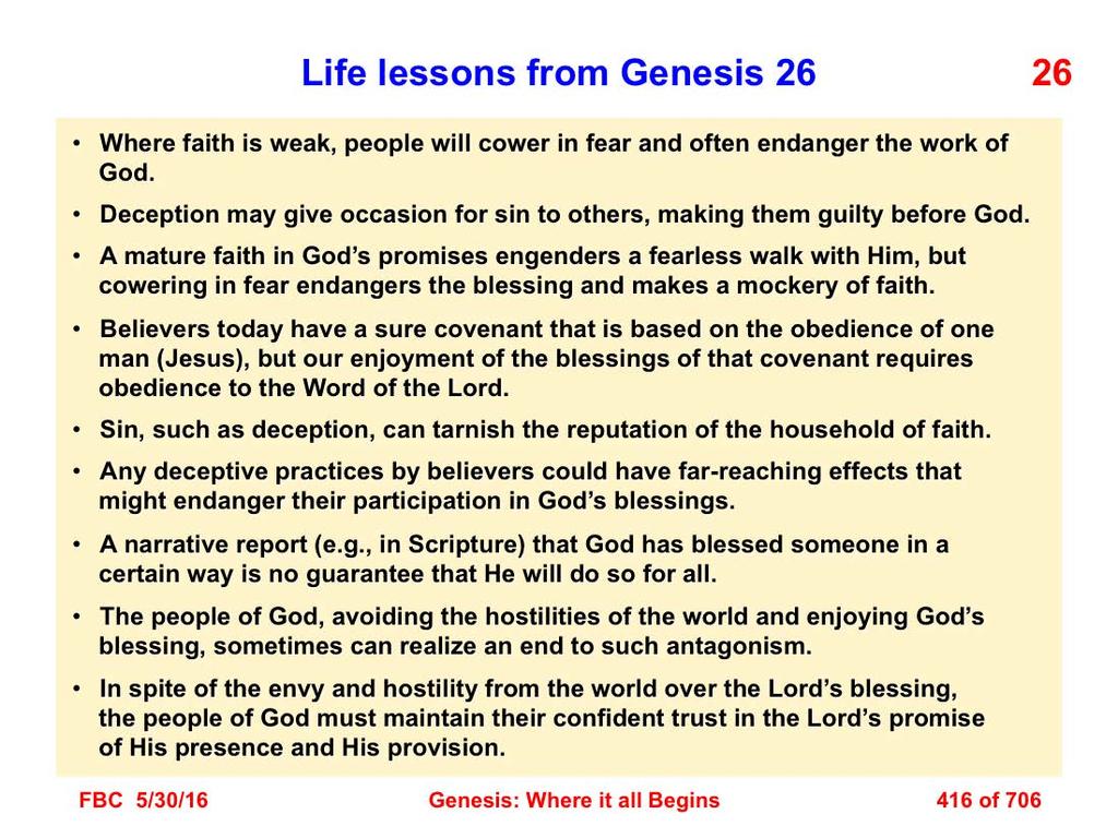 There are several life lessons (applications) that derive from a study of Genesis 26: 1. Where faith is weak, people will cower in fear and often endanger the work of God. 2. Deception may give occasion for sin to others, making them guilty before God.