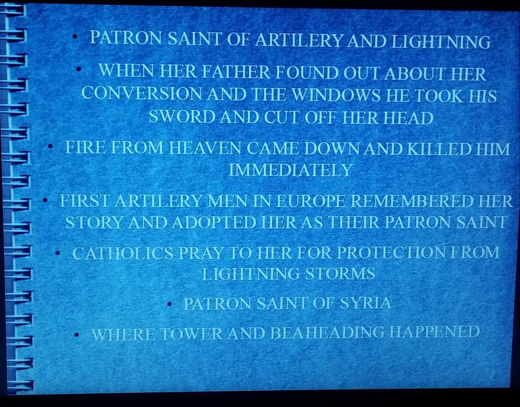 PATRON SAINT OF ARTILERY AND LIGHTNING WHEN HER FATHER FOUND OUT ABOUT HER CONVERSION AND THE WINDOWS HE TOOK HIS SWORD AND CUT OFF HER HEAD FIRE FROM HEAVEN CAME DOWN AND KILLED HIM IMMEDIATELY