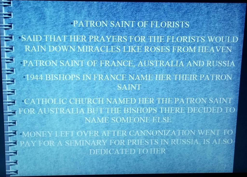 PATRON SAINT OF FLORISTS SAID THAT HER PRAYERS FOR THE FLORISTS WOULD RAIN DOWN MIRACLES LIKE ROSES FROM HEAVEN PATRON SAINT OF FRANCE, AUSTRALIA AND RUSSIA 1944 BISHOPS IN FRANCE NAME HER THEIR